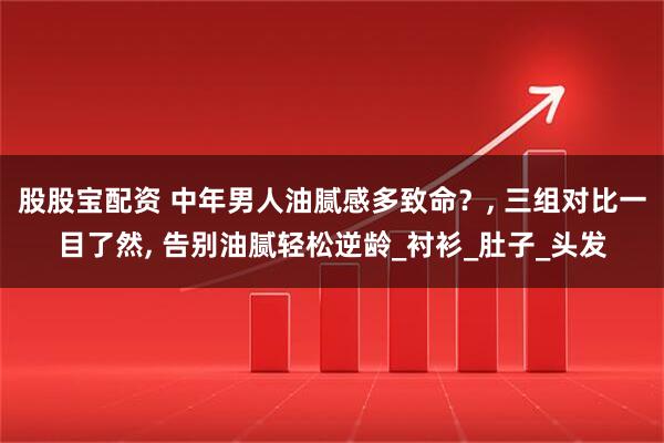 股股宝配资 中年男人油腻感多致命？, 三组对比一目了然, 告别油腻轻松逆龄_衬衫_肚子_头发