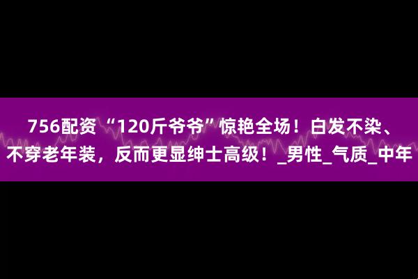 756配资 “120斤爷爷”惊艳全场！白发不染、不穿老年装，反而更显绅士高级！_男性_气质_中年