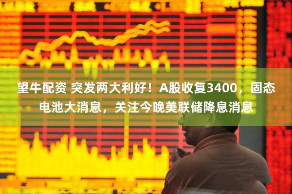 望牛配资 突发两大利好！A股收复3400，固态电池大消息，关注今晚美联储降息消息