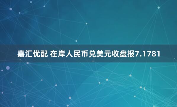 嘉汇优配 在岸人民币兑美元收盘报7.1781