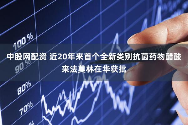 中股网配资 近20年来首个全新类别抗菌药物醋酸来法莫林在华获批