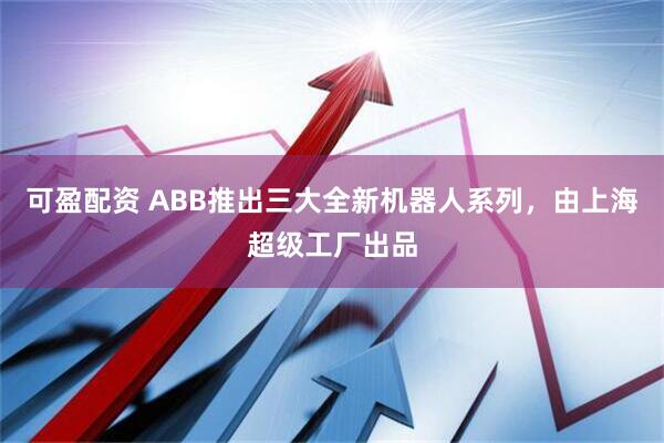 可盈配资 ABB推出三大全新机器人系列，由上海超级工厂出品