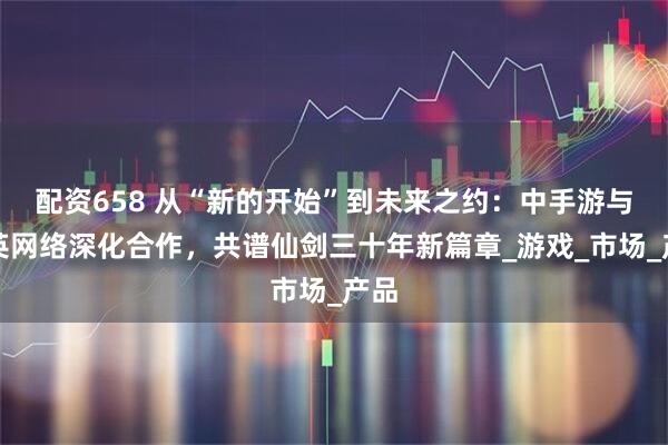 配资658 从“新的开始”到未来之约：中手游与恺英网络深化合作，共谱仙剑三十年新篇章_游戏_市场_产品