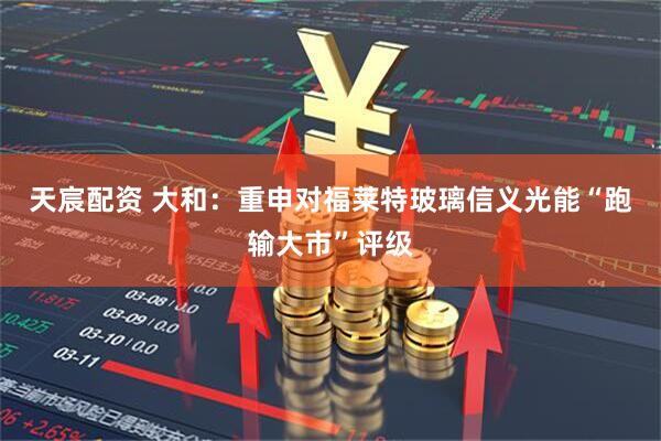天宸配资 大和：重申对福莱特玻璃信义光能“跑输大市”评级