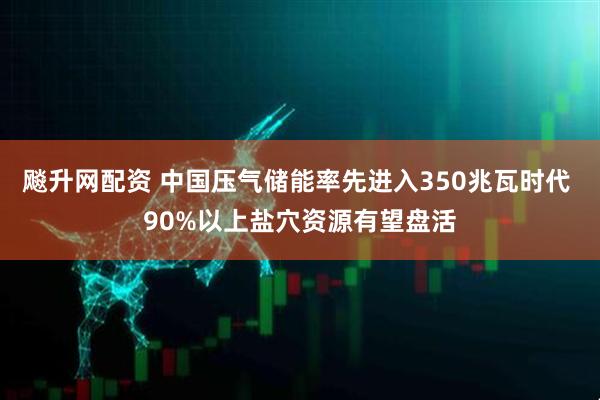 飚升网配资 中国压气储能率先进入350兆瓦时代 90%以上盐穴资源有望盘活