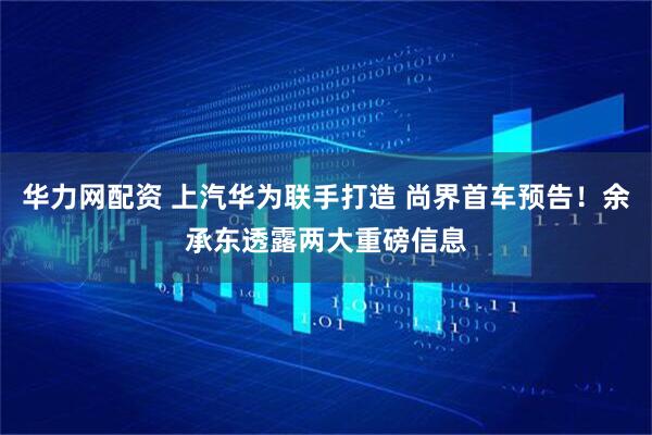 华力网配资 上汽华为联手打造 尚界首车预告！余承东透露两大重磅信息