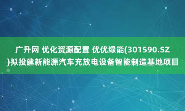 广升网 优化资源配置 优优绿能(301590.SZ)拟投建新能源汽车充放电设备智能制造基地项目