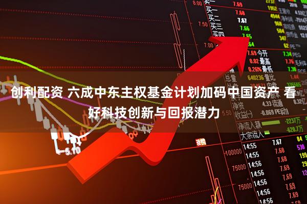 创利配资 六成中东主权基金计划加码中国资产 看好科技创新与回报潜力