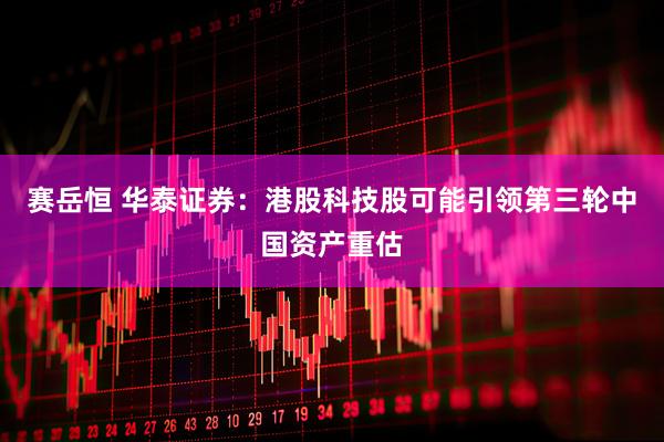 赛岳恒 华泰证券：港股科技股可能引领第三轮中国资产重估