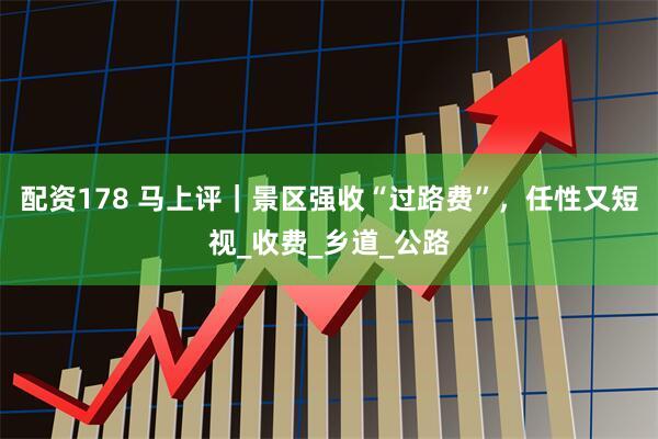 配资178 马上评｜景区强收“过路费”，任性又短视_收费_乡道_公路