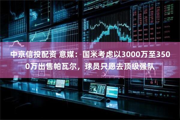 中京信投配资 意媒：国米考虑以3000万至3500万出售帕瓦尔，球员只愿去顶级强队
