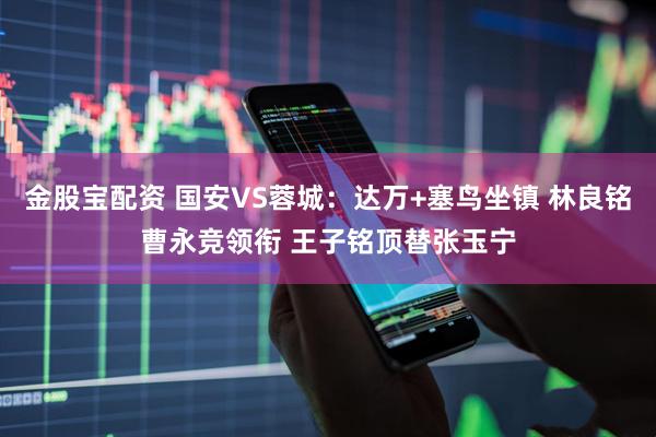 金股宝配资 国安VS蓉城：达万+塞鸟坐镇 林良铭曹永竞领衔 王子铭顶替张玉宁