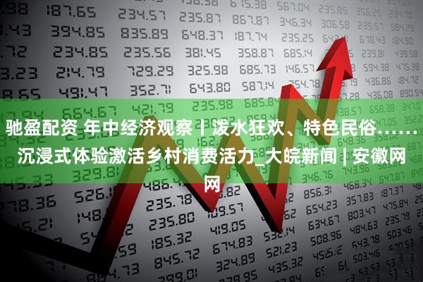 驰盈配资 年中经济观察丨泼水狂欢、特色民俗……沉浸式体验激活乡村消费活力_大皖新闻 | 安徽网