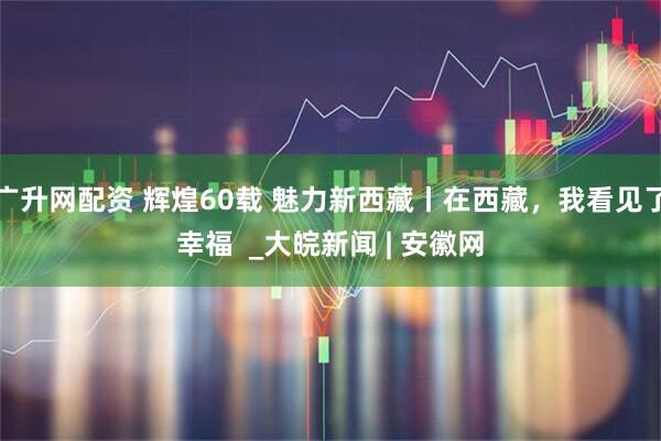 广升网配资 辉煌60载 魅力新西藏丨在西藏，我看见了幸福  _大皖新闻 | 安徽网