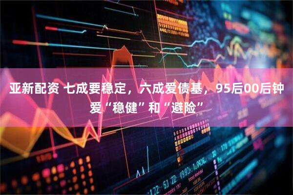 亚新配资 七成要稳定，六成爱债基，95后00后钟爱“稳健”和“避险”