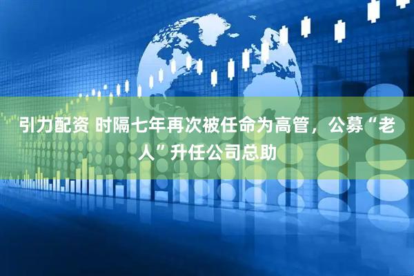 引力配资 时隔七年再次被任命为高管，公募“老人”升任公司总助