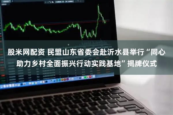 股米网配资 民盟山东省委会赴沂水县举行“同心助力乡村全面振兴行动实践基地”揭牌仪式
