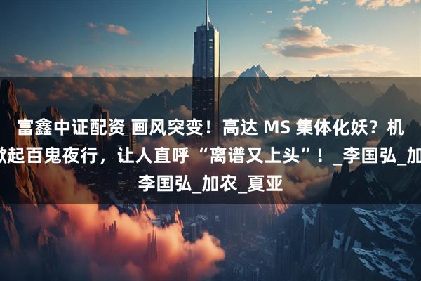 富鑫中证配资 画风突变！高达 MS 集体化妖？机甲军团掀起百鬼夜行，让人直呼 “离谱又上头”！_李国弘_加农_夏亚