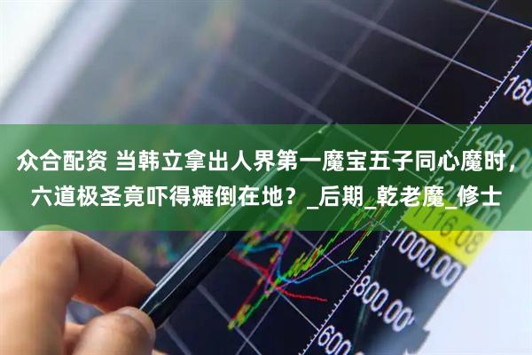 众合配资 当韩立拿出人界第一魔宝五子同心魔时，六道极圣竟吓得瘫倒在地？_后期_乾老魔_修士