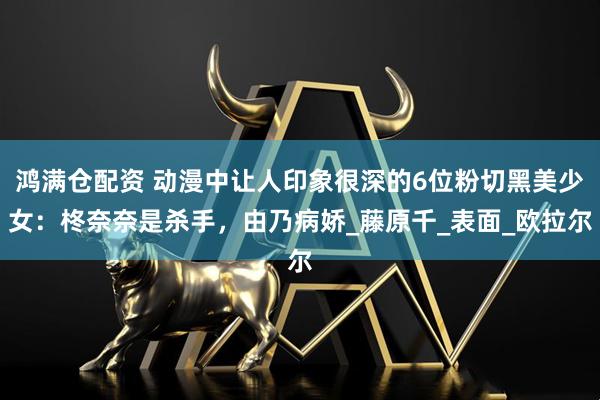 鸿满仓配资 动漫中让人印象很深的6位粉切黑美少女：柊奈奈是杀手，由乃病娇_藤原千_表面_欧拉尔