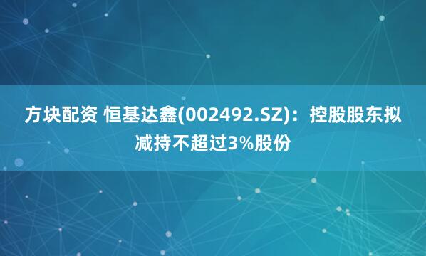 方块配资 恒基达鑫(002492.SZ)：控股股东拟减持不超过3%股份
