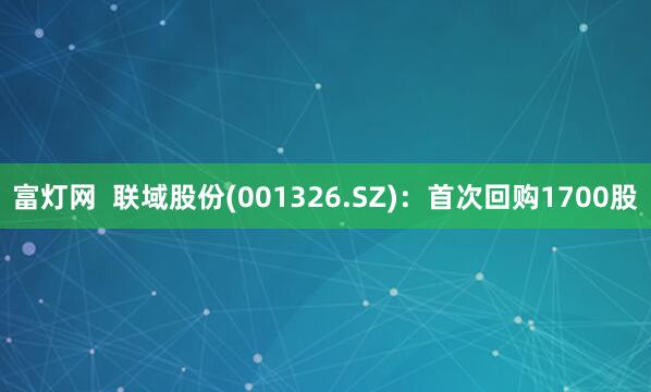 富灯网  联域股份(001326.SZ)：首次回购1700股
