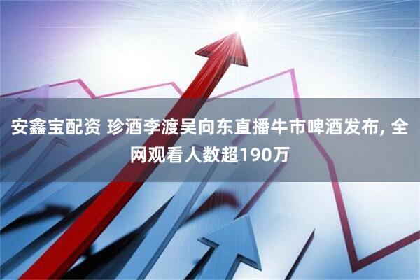 安鑫宝配资 珍酒李渡吴向东直播牛市啤酒发布, 全网观看人数超190万