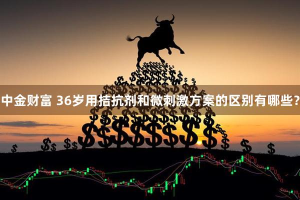中金财富 36岁用拮抗剂和微刺激方案的区别有哪些？