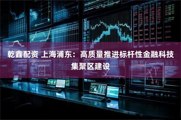 乾鑫配资 上海浦东：高质量推进标杆性金融科技集聚区建设