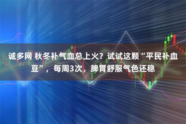 诚多网 秋冬补气血总上火？试试这颗“平民补血豆”，每周3次，脾胃舒服气色还稳